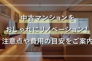 中古マンションをおしゃれにリノベーション！ 注意点や費用の目安をご案内